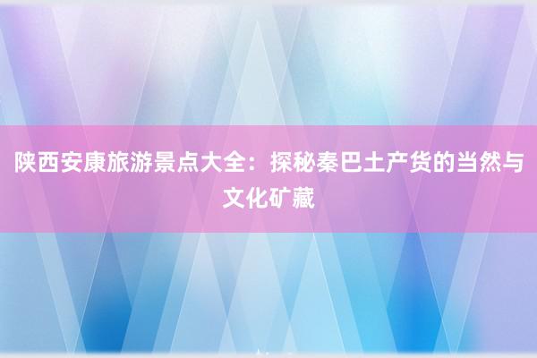 陕西安康旅游景点大全：探秘秦巴土产货的当然与文化矿藏